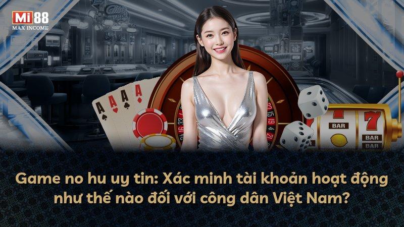 Game no hu uy tin: Xác minh tài khoản hoạt động như thế nào đối với công dân Việt Nam?